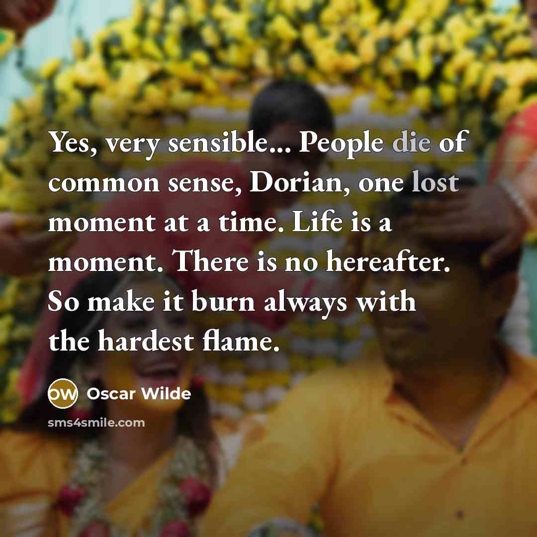 “Yes, very sensible... People die of common sense, Dorian, one lost moment at a time. Life is a moment. There is no hereafter. So make it burn always with the hardest flame.” quote by Oscar Wilde