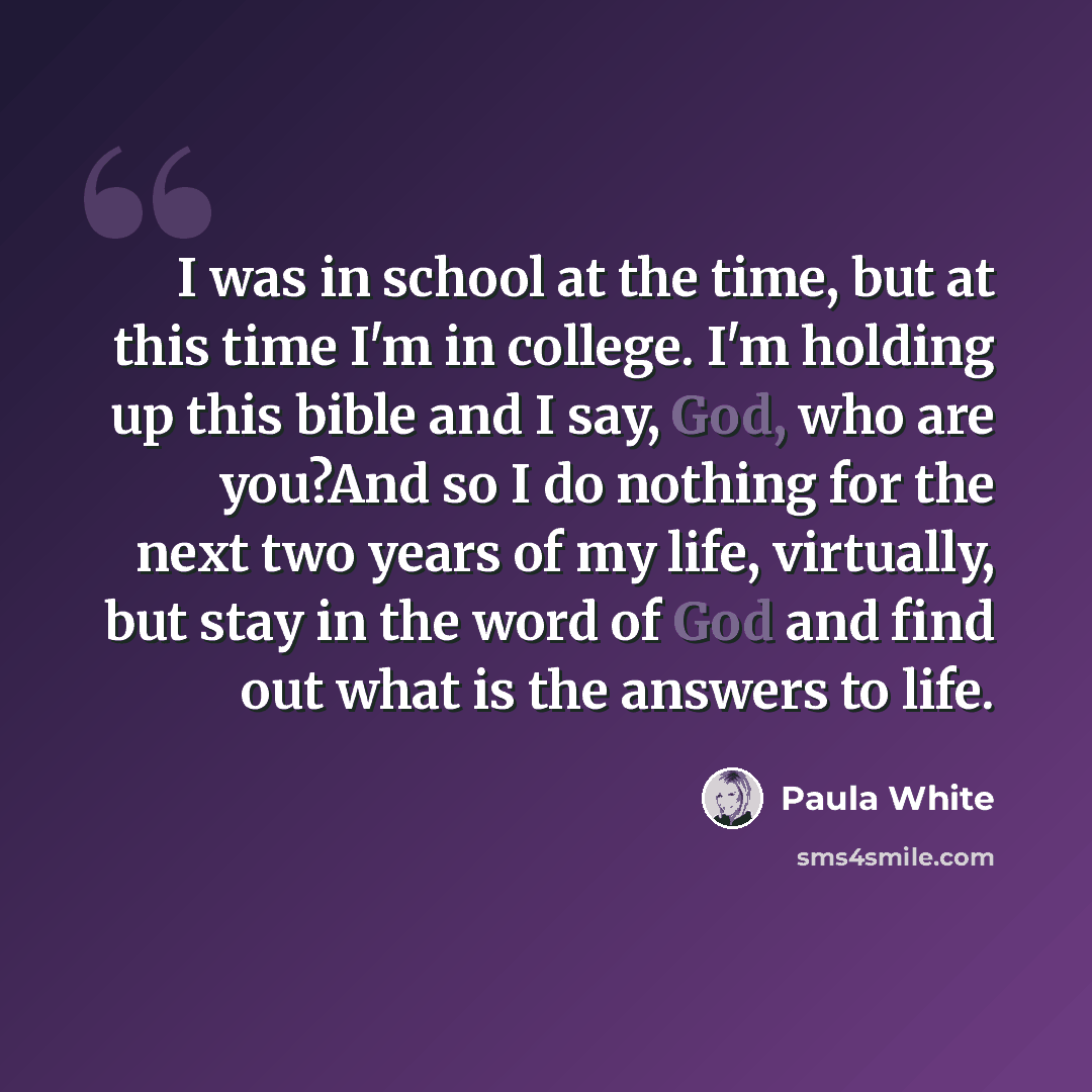 “I was in school at the time, but at this time I'm in college. I'm holding up this bible and I say, God, who are you?And so I do nothing for the next two years of my life, virtually, but stay in the word of God and find out what is the answers to life.” quote by Paula White