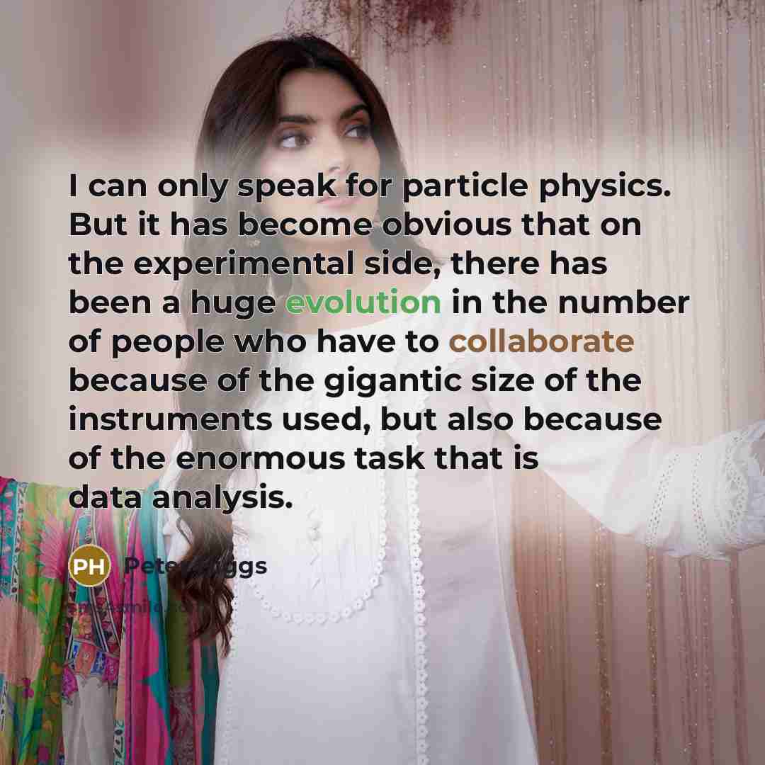 “I can only speak for particle physics. But it has become obvious that on the experimental side, there has been a huge evolution in the number of people who have to collaborate because of the gigantic size of the instruments used, but also because of the enormous task that is data analysis.” quote by Peter Higgs