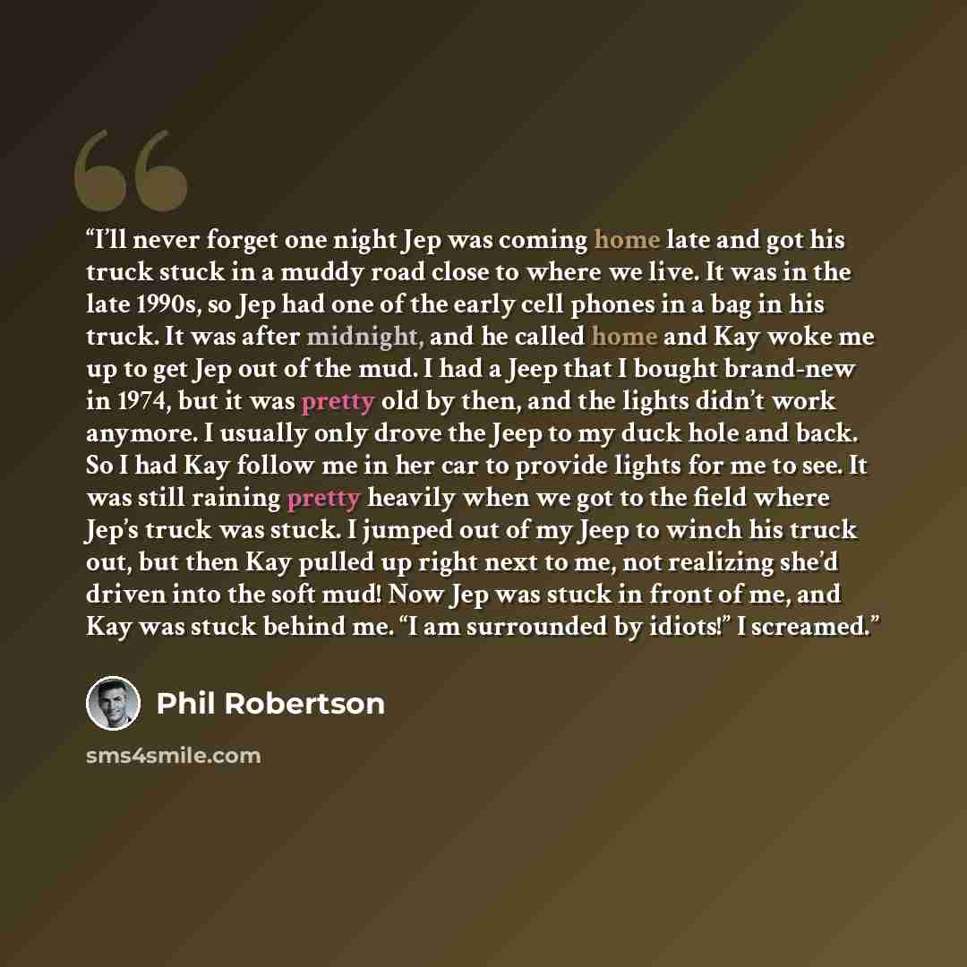 “I’ll never forget one night Jep was coming home late and got his truck stuck in a muddy road close to where we live. It was in the late 1990s, so Jep had one of the early cell phones in a bag in his truck. It was after midnight, and he called home and Kay woke me up to get Jep out of the mud. I…” quote by Phil Robertson