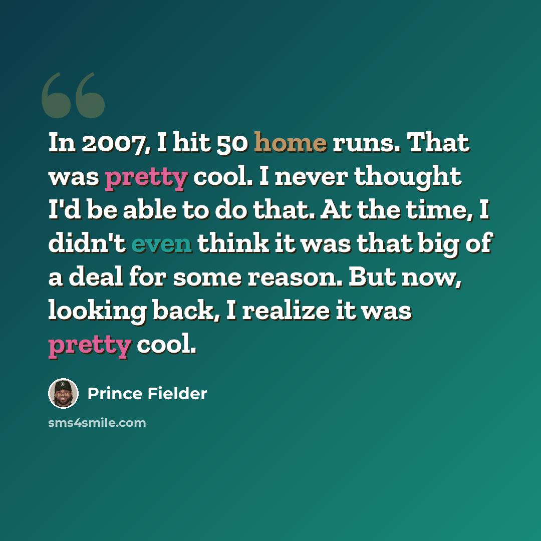 “In 2007, I hit 50 home runs. That was pretty cool. I never thought I'd be able to do that. At the time, I didn't even think it was that big of a deal for some reason. But now, looking back, I realize it was pretty cool.” quote by Prince Fielder
