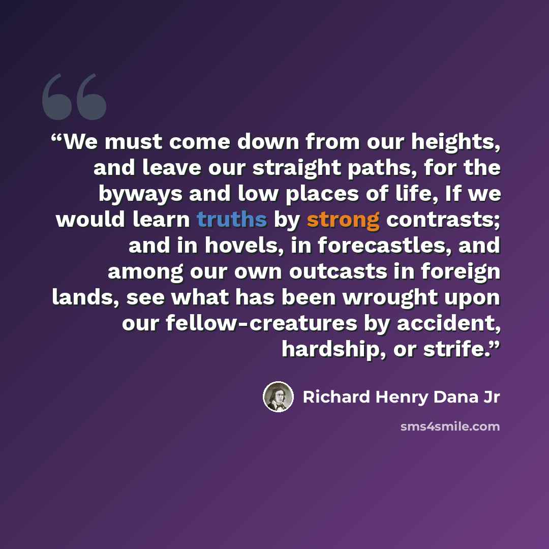 “We must come down from our heights, and leave our straight paths, for the byways and low places of life, If we would learn truths by strong contrasts; and in hovels, in forecastles, and among our own outcasts in foreign lands, see what has been wrought upon our fellow-creatures by accident…” quote by Richard Henry Dana Jr