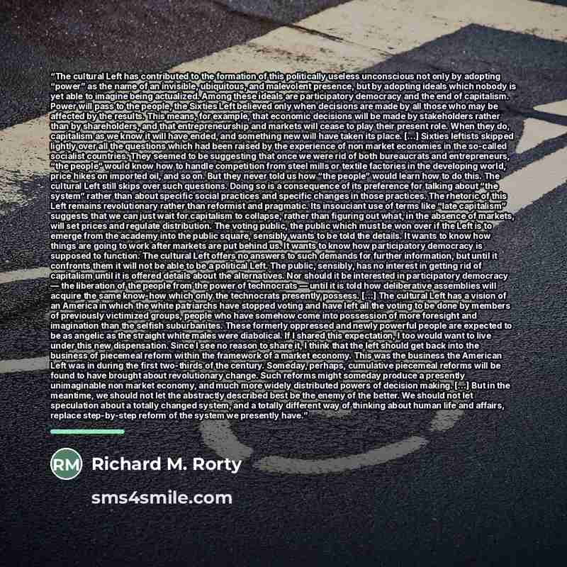 “The cultural Left has contributed to the formation of this politically useless unconscious not only by adopting “power” as the name of an invisible, ubiquitous, and malevolent presence, but by adopting ideals which nobody is yet able to imagine being actualized. Among these ideals are…” quote by Richard M. Rorty