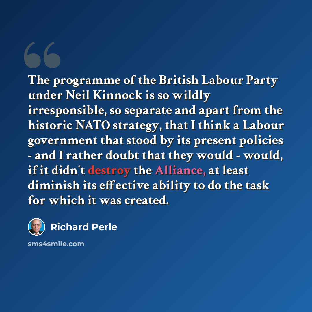 “The programme of the British Labour Party under Neil Kinnock is so wildly irresponsible, so separate and apart from the historic NATO strategy, that I think a Labour government that stood by its present policies - and I rather doubt that they would - would, if it didn't destroy the Alliance, at…” quote by Richard Perle