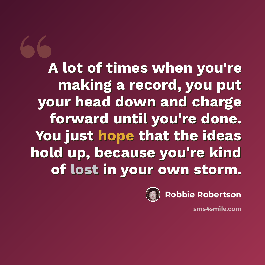 “A lot of times when you're making a record, you put your head down and charge forward until you're done. You just hope that the ideas hold up, because you're kind of lost in your own storm.” quote by Robbie Robertson