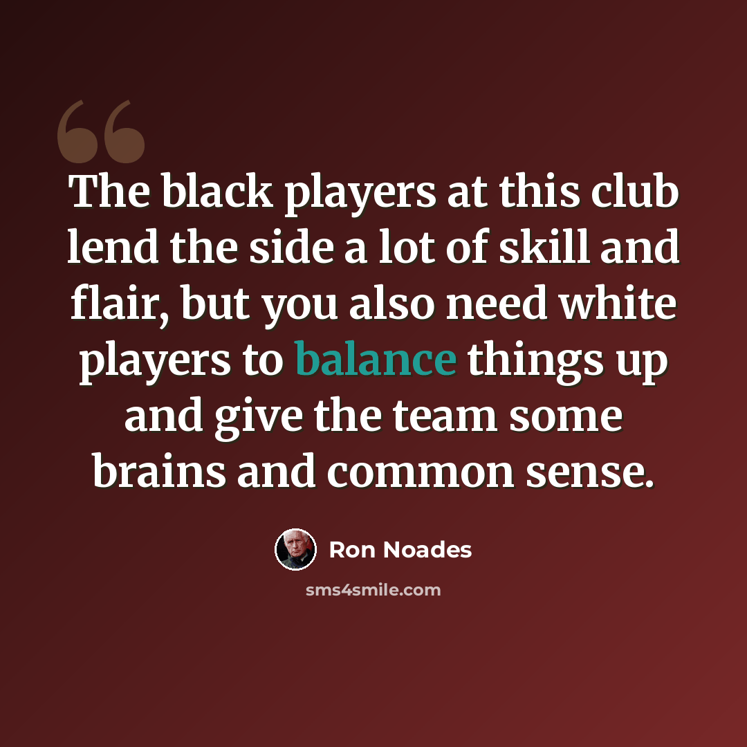 “The black players at this club lend the side a lot of skill and flair, but you also need white players to balance things up and give the team some brains and common sense.” quote by Ron Noades