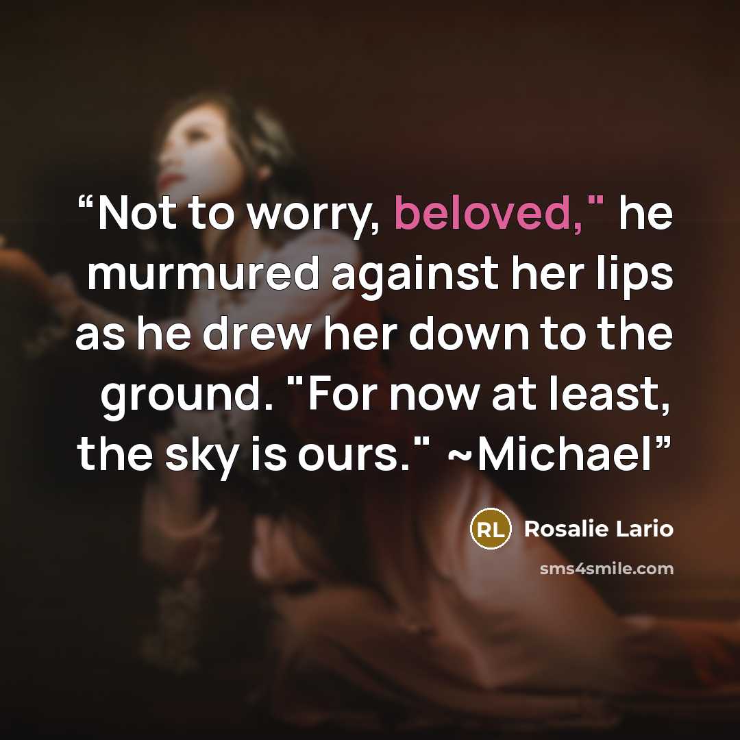 “Not to worry, beloved," he murmured against her lips as he drew her down to the ground. "For now at least, the sky is ours." ~Michael” quote by Rosalie Lario