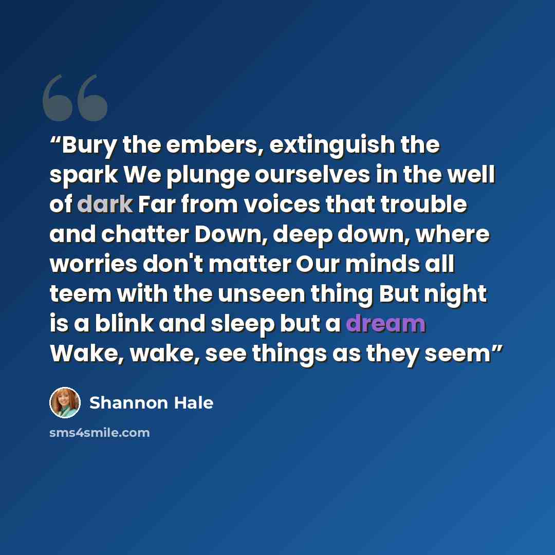 “Bury the embers, extinguish the spark We plunge ourselves in the well of dark Far from voices that trouble and chatter Down, deep down, where worries don't matter Our minds all teem with the unseen thing But night is a blink and sleep but a dream Wake, wake, see things as they seem” quote by Shannon Hale