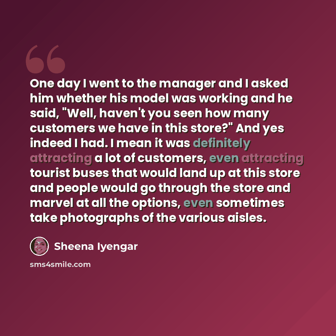 “One day I went to the manager and I asked him whether his model was working and he said, "Well, haven't you seen how many customers we have in this store?" And yes indeed I had. I mean it was definitely attracting a lot of customers, even attracting tourist buses that would land up at this store…” quote by Sheena Iyengar