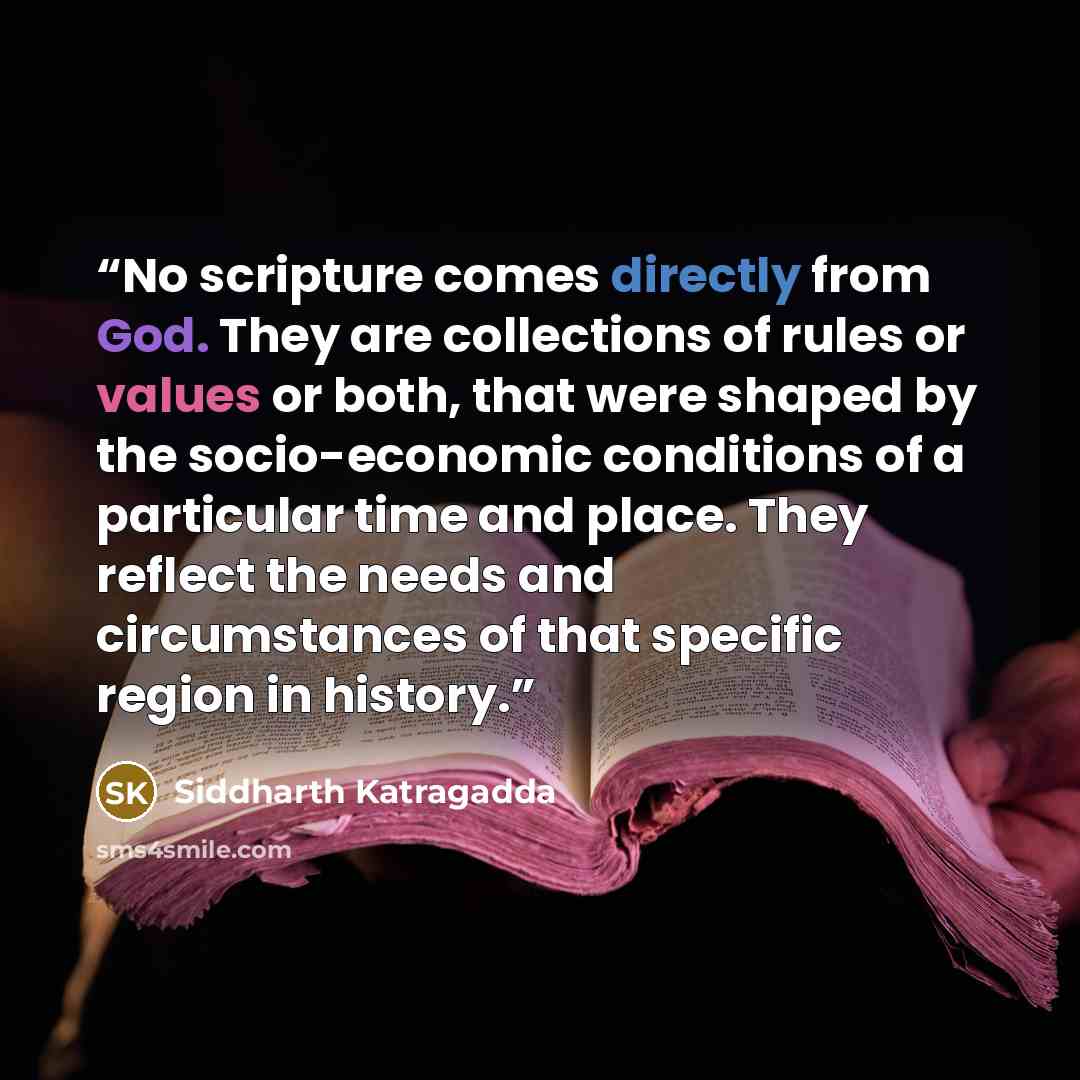 “No scripture comes directly from God. They are collections of rules or values or both, that were shaped by the socio-economic conditions of a particular time and place. They reflect the needs and circumstances of that specific region in history.” quote by Siddharth Katragadda