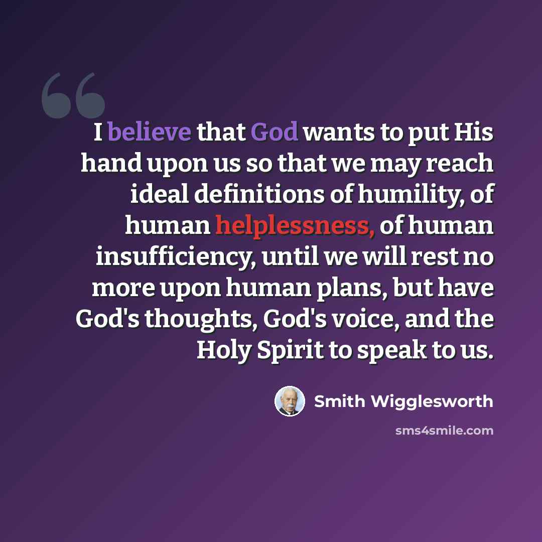“I believe that God wants to put His hand upon us so that we may reach ideal definitions of humility, of human helplessness, of human insufficiency, until we will rest no more upon human plans, but have God's thoughts, God's voice, and the Holy Spirit to speak to us.” quote by Smith Wigglesworth