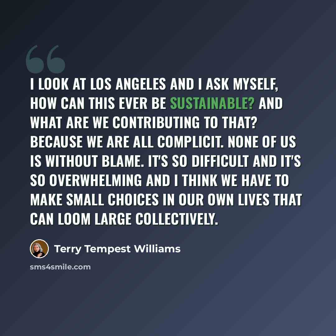 “I look at Los Angeles and I ask myself, How can this ever be sustainable? And what are we contributing to that? Because we are all complicit. None of us is without blame. It's so difficult and it's so overwhelming and I think we have to make small choices in our own lives that can loom large…” quote by Terry Tempest Williams