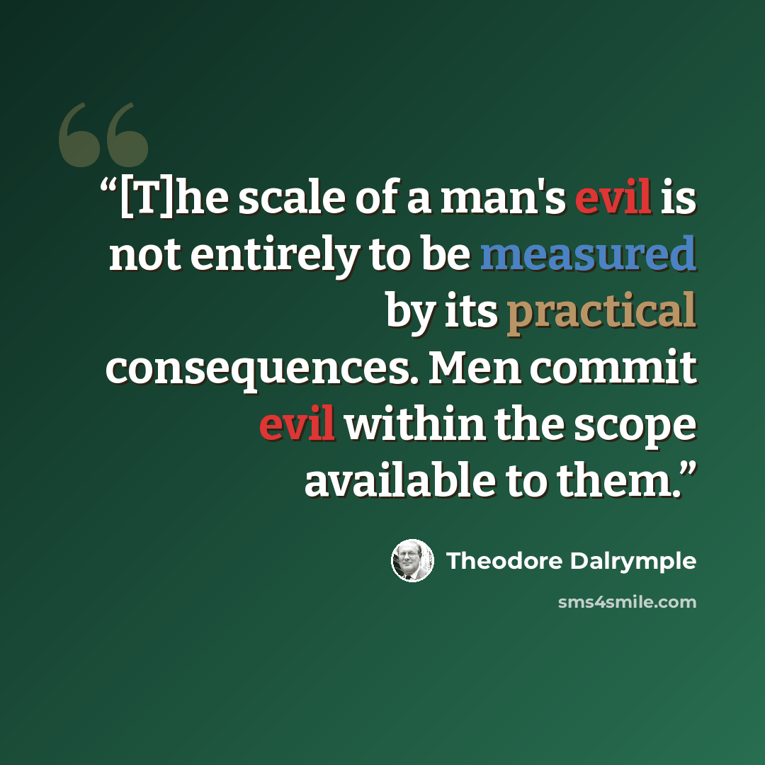 “[T]he scale of a man's evil is not entirely to be measured by its practical consequences. Men commit evil within the scope available to them.” quote by Theodore Dalrymple