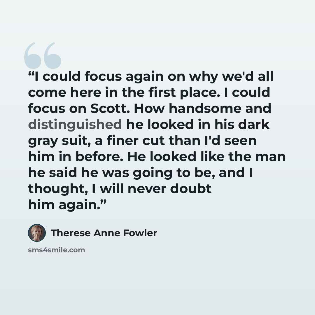 “I could focus again on why we'd all come here in the first place. I could focus on Scott. How handsome and distinguished he looked in his dark gray suit, a finer cut than I'd seen him in before. He looked like the man he said he was going to be, and I thought, I will never doubt him again.” quote by Therese Anne Fowler