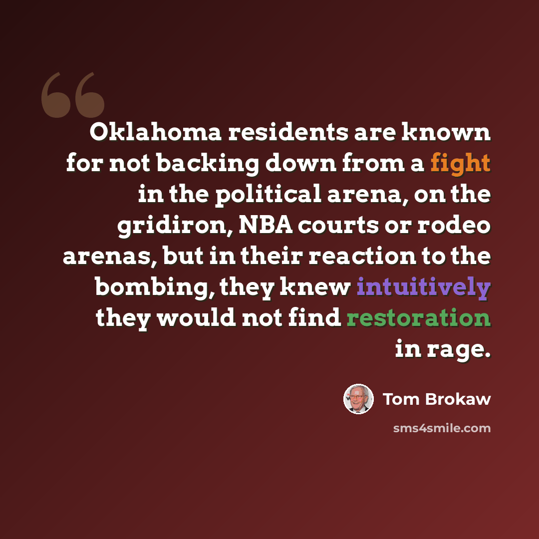“Oklahoma residents are known for not backing down from a fight in the political arena, on the gridiron, NBA courts or rodeo arenas, but in their reaction to the bombing, they knew intuitively they would not find restoration in rage.” quote by Tom Brokaw