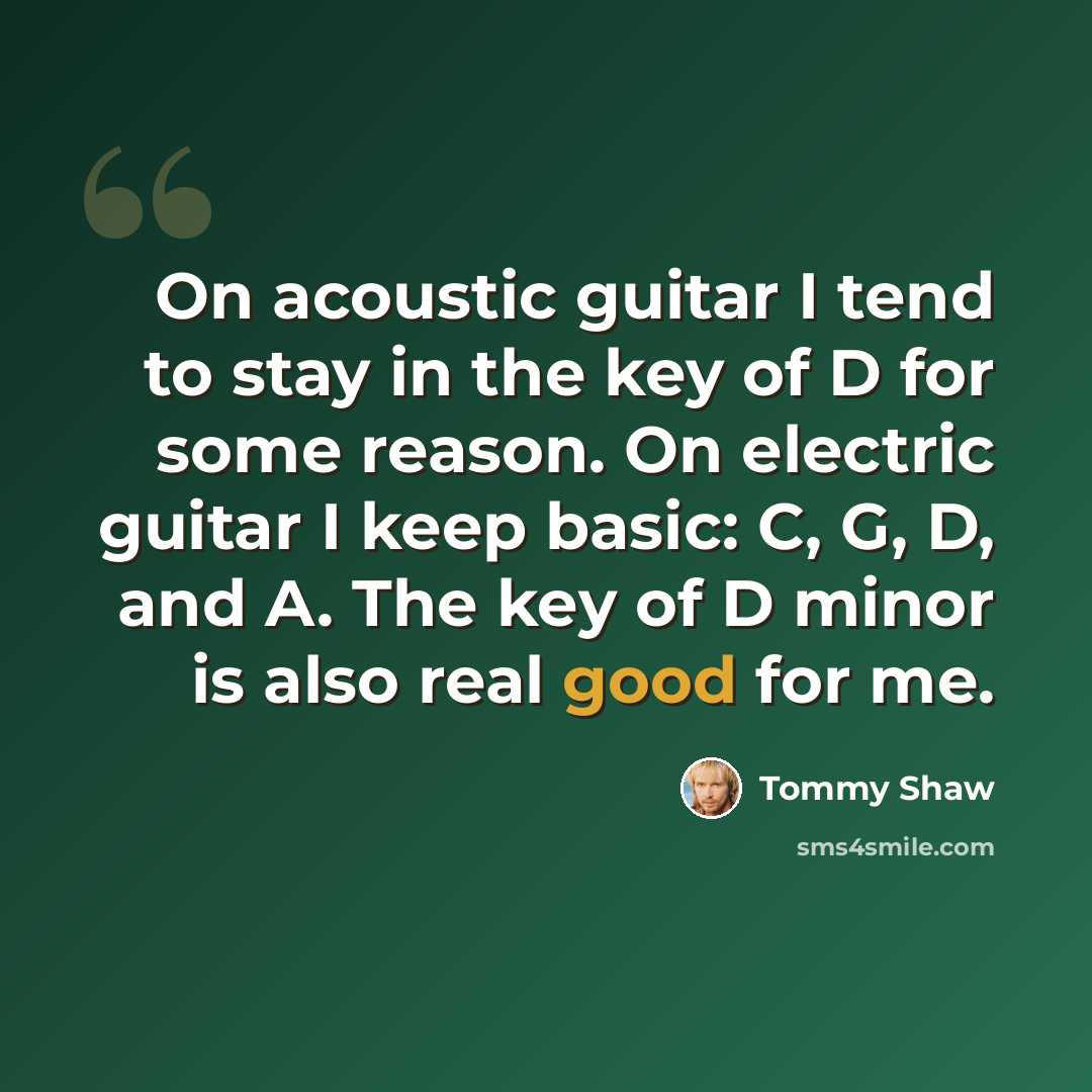 “On acoustic guitar I tend to stay in the key of D for some reason. On electric guitar I keep basic: C, G, D, and A. The key of D minor is also real good for me.” quote by Tommy Shaw