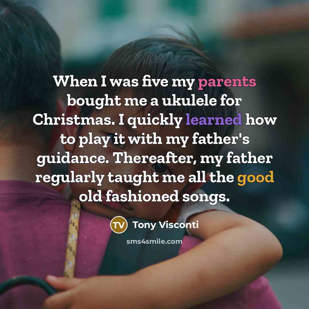 “When I was five my parents bought me a ukulele for Christmas. I quickly learned how to play it with my father's guidance. Thereafter, my father regularly taught me all the good old fashioned songs.” quote by Tony Visconti