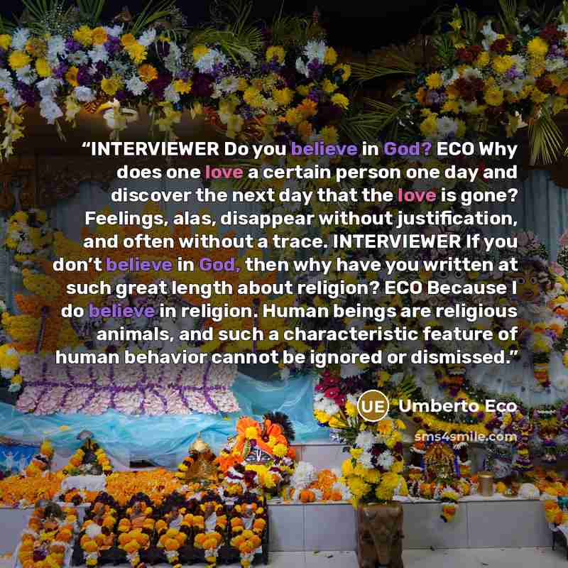 “INTERVIEWER Do you believe in God? ECO Why does one love a certain person one day and discover the next day that the love is gone? Feelings, alas, disappear without justification, and often without a trace. INTERVIEWER If you don’t believe in God, then why have you written at such great length…” quote by Umberto Eco