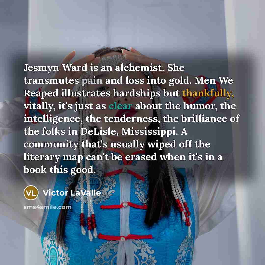 “Jesmyn Ward is an alchemist. She transmutes pain and loss into gold. Men We Reaped illustrates hardships but thankfully, vitally, it's just as clear about the humor, the intelligence, the tenderness, the brilliance of the folks in DeLisle, Mississippi. A community that's usually wiped off the…” quote by Victor LaValle