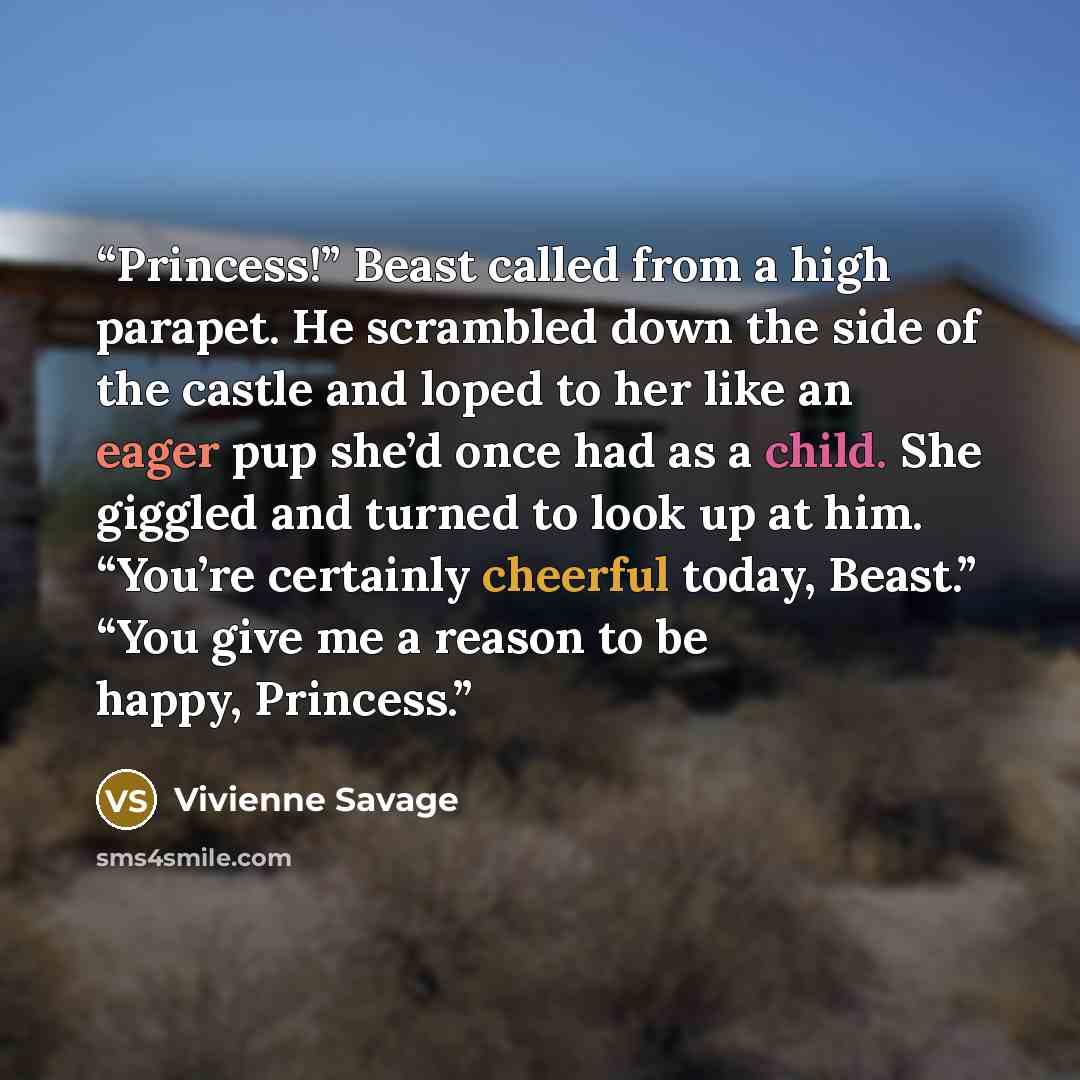 “Princess!” Beast called from a high parapet. He scrambled down the side of the castle and loped to her like an eager pup she’d once had as a child. She giggled and turned to look up at him. “You’re certainly cheerful today, Beast.” “You give me a reason to be happy, Princess.” quote by Vivienne Savage
