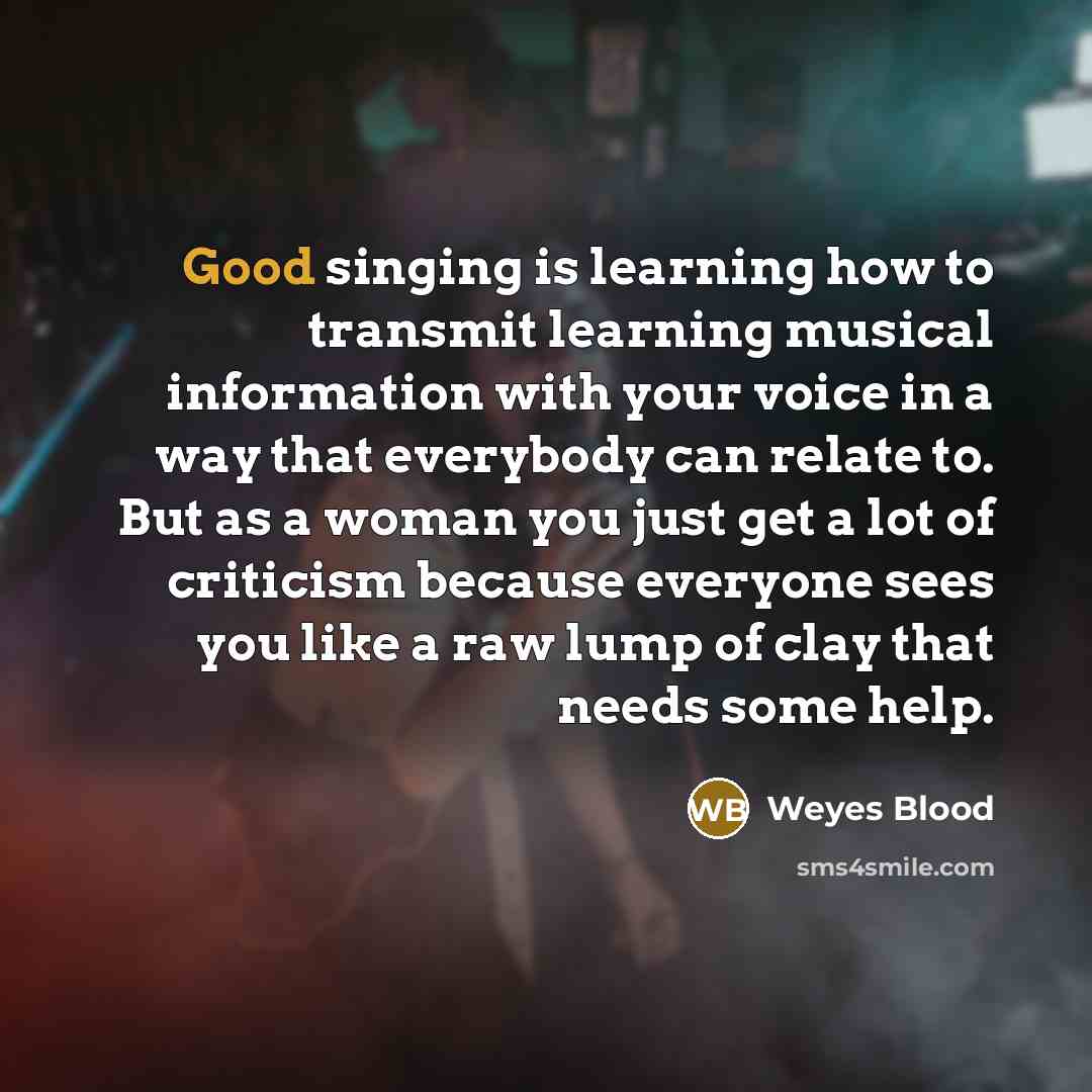 “Good singing is learning how to transmit learning musical information with your voice in a way that everybody can relate to. But as a woman you just get a lot of criticism because everyone sees you like a raw lump of clay that needs some help.” quote by Weyes Blood