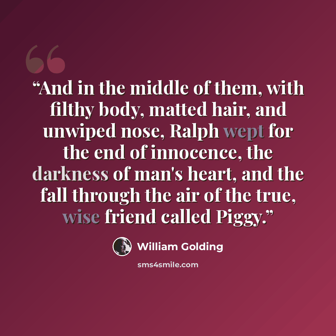 “And in the middle of them, with filthy body, matted hair, and unwiped nose, Ralph wept for the end of innocence, the darkness of man's heart, and the fall through the air of the true, wise friend called Piggy.” quote by William Golding