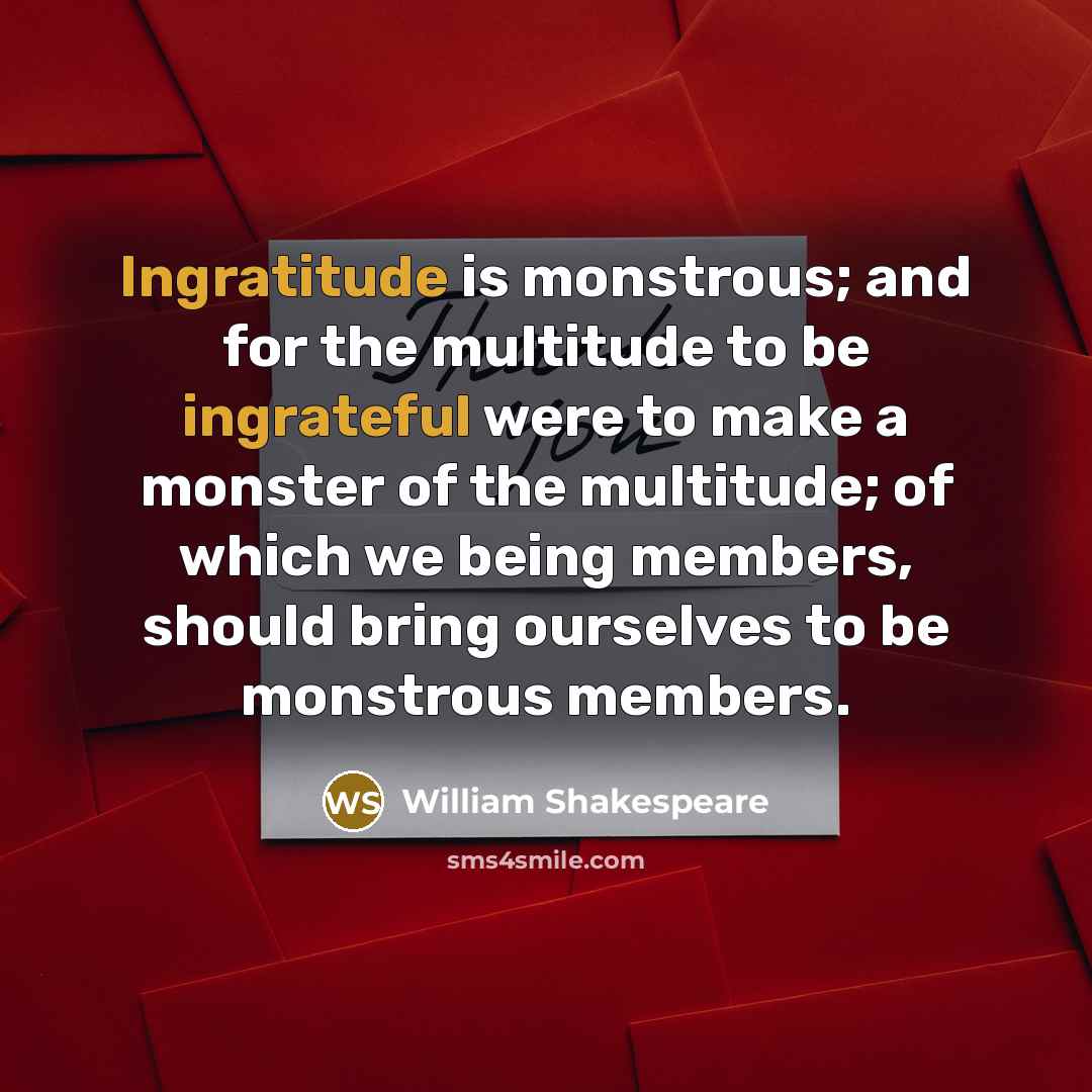 “Ingratitude is monstrous; and for the multitude to be ingrateful were to make a monster of the multitude; of which we being members, should bring ourselves to be monstrous members.” quote by William Shakespeare