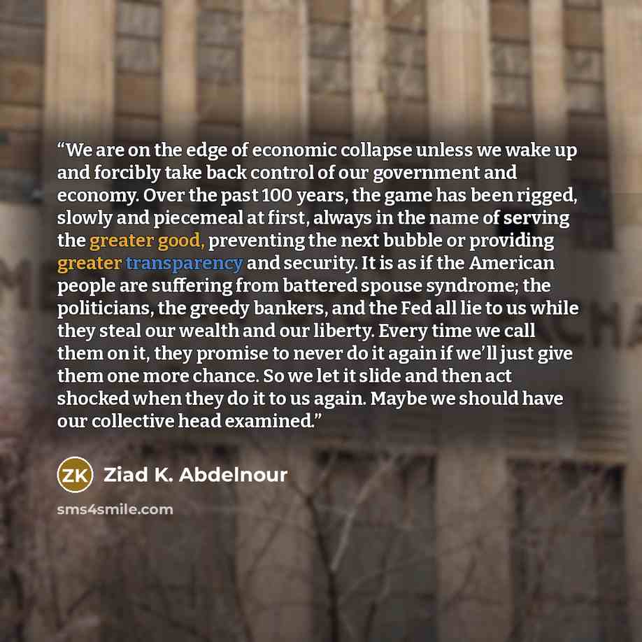 “We are on the edge of economic collapse unless we wake up and forcibly take back control of our government and economy. Over the past 100 years, the game has been rigged, slowly and piecemeal at first, always in the name of serving the greater good, preventing the next bubble or providing greater…” quote by Ziad K. Abdelnour