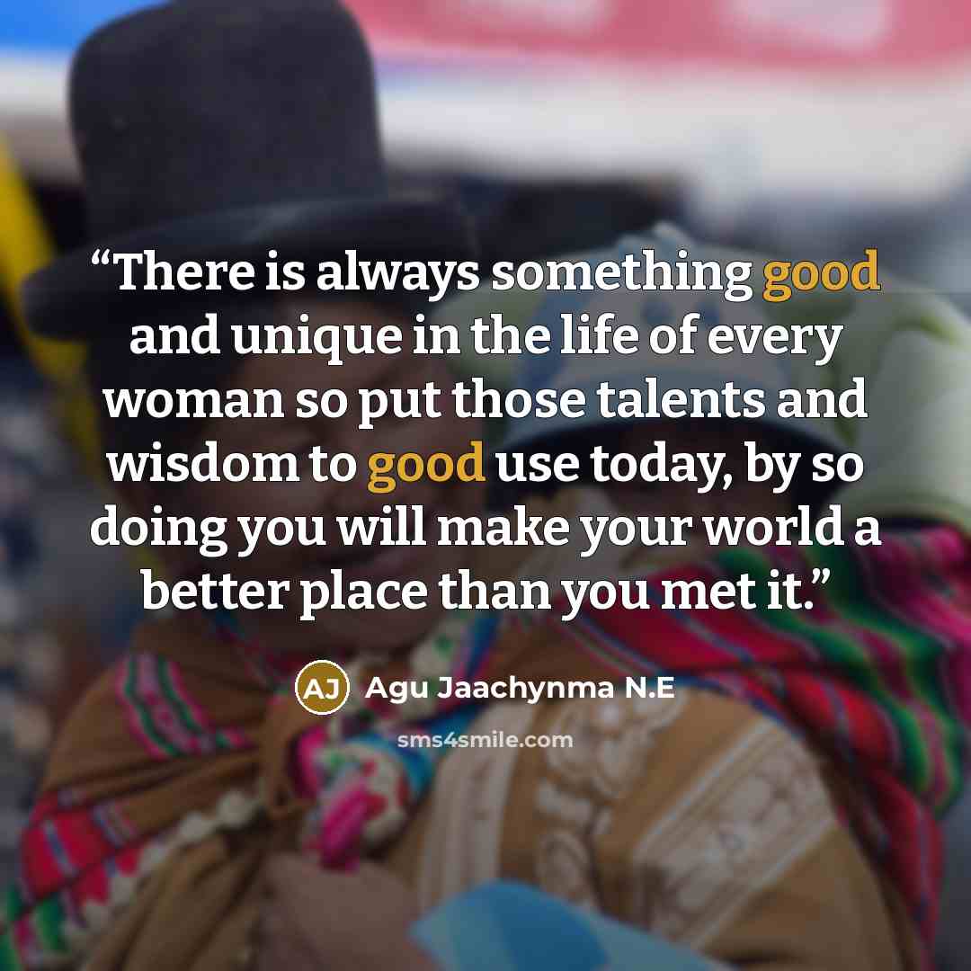 “There is always something good and unique in the life of every woman so put those talents and wisdom to good use today, by so doing you will make your world a better place than you met it.” quote by Agu Jaachynma N.E