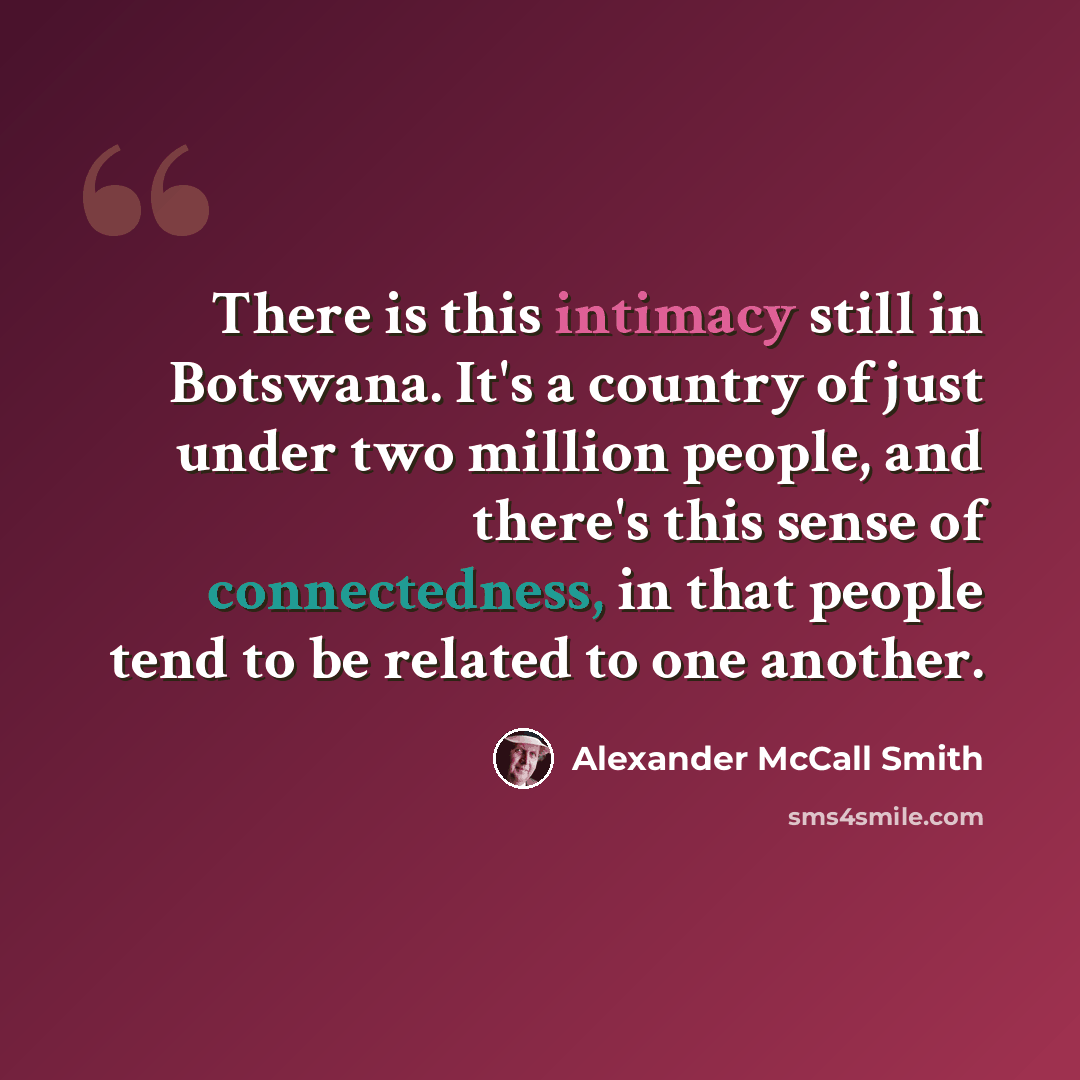 “There is this intimacy still in Botswana. It's a country of just under two million people, and there's this sense of connectedness, in that people tend to be related to one another.” quote by Alexander McCall Smith