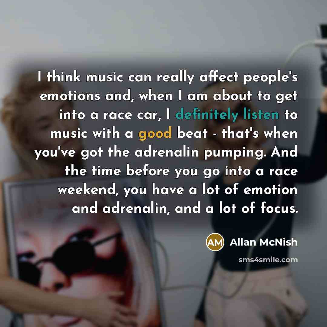 “I think music can really affect people's emotions and, when I am about to get into a race car, I definitely listen to music with a good beat - that's when you've got the adrenalin pumping. And the time before you go into a race weekend, you have a lot of emotion and adrenalin, and a lot of focus.” quote by Allan McNish