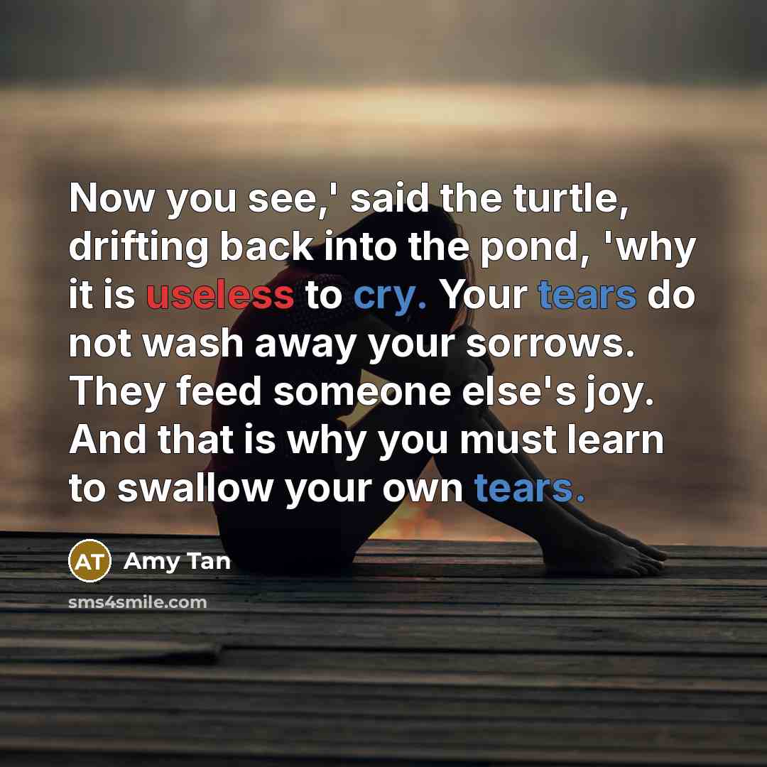 “Now you see,' said the turtle, drifting back into the pond, 'why it is useless to cry. Your tears do not wash away your sorrows. They feed someone else's joy. And that is why you must learn to swallow your own tears.” quote by Amy Tan