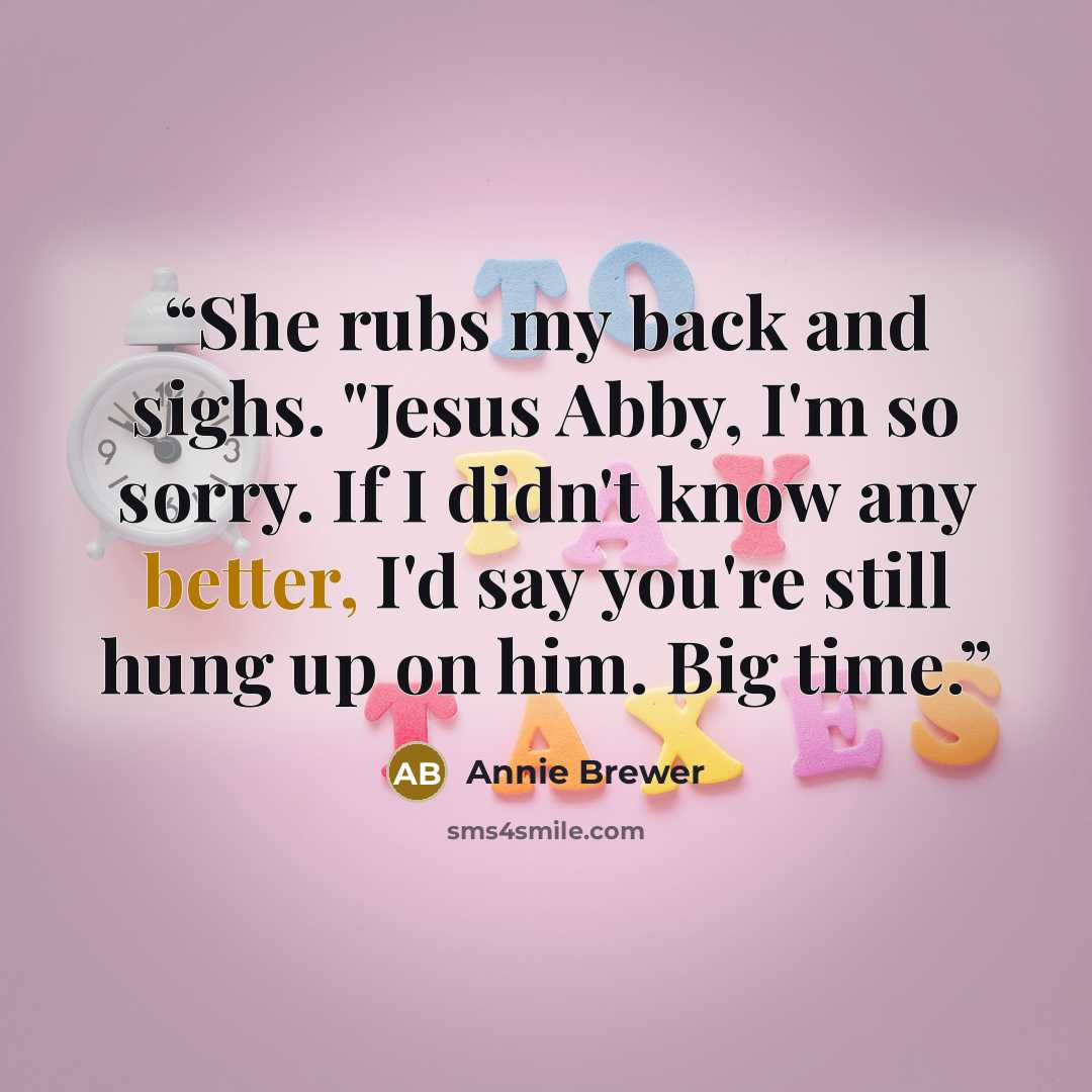 “She rubs my back and sighs. "Jesus Abby, I'm so sorry. If I didn't know any better, I'd say you're still hung up on him. Big time.” quote by Annie Brewer