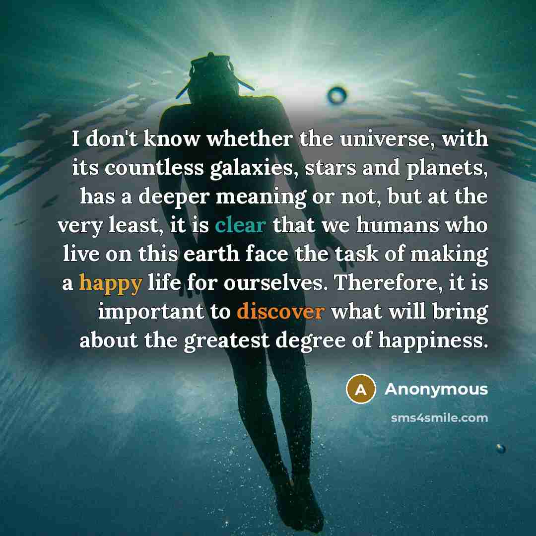 “I don't know whether the universe, with its countless galaxies, stars and planets, has a deeper meaning or not, but at the very least, it is clear that we humans who live on this earth face the task of making a happy life for ourselves. Therefore, it is important to discover what will bring about…” quote by Anonymous