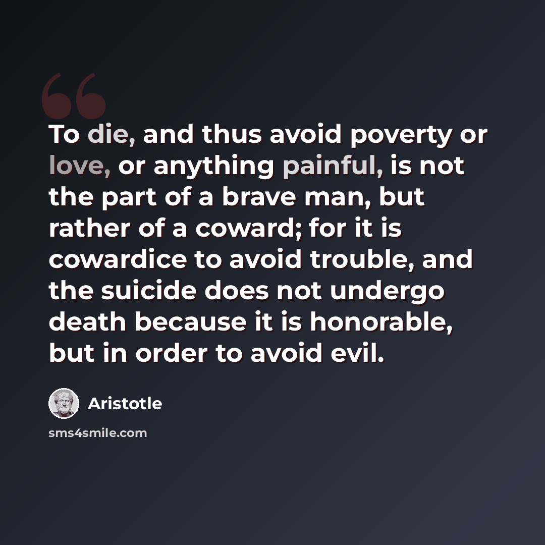 “To die, and thus avoid poverty or love, or anything painful, is not the part of a brave man, but rather of a coward; for it is cowardice to avoid trouble, and the suicide does not undergo death because it is honorable, but in order to avoid evil.” quote by Aristotle