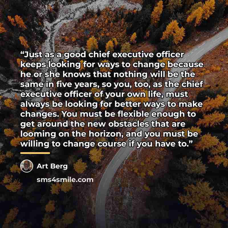 “Just as a good chief executive officer keeps looking for ways to change because he or she knows that nothing will be the same in five years, so you, too, as the chief executive officer of your own life, must always be looking for better ways to make changes. You must be flexible enough to get…” quote by Art Berg