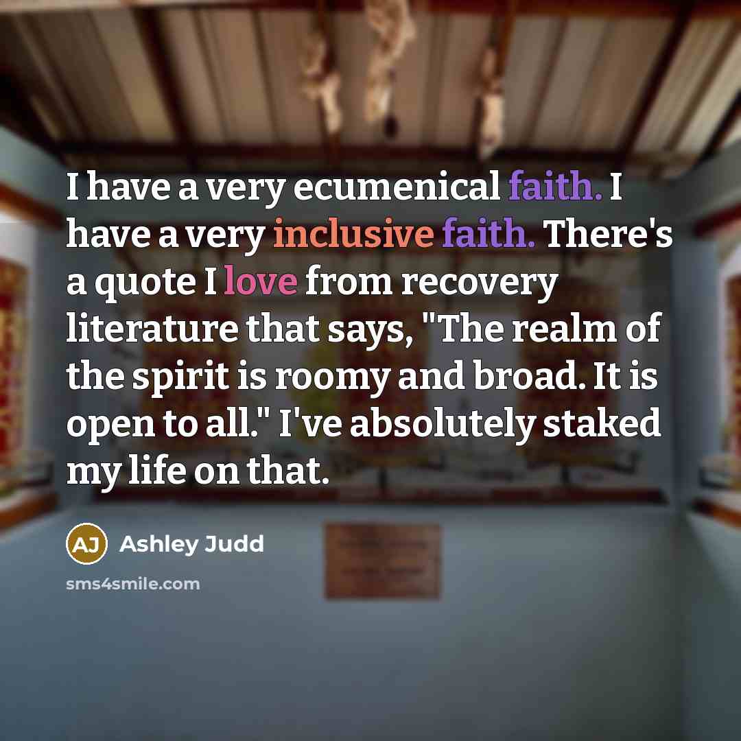 “I have a very ecumenical faith. I have a very inclusive faith. There's a quote I love from recovery literature that says, "The realm of the spirit is roomy and broad. It is open to all." I've absolutely staked my life on that.” quote by Ashley Judd