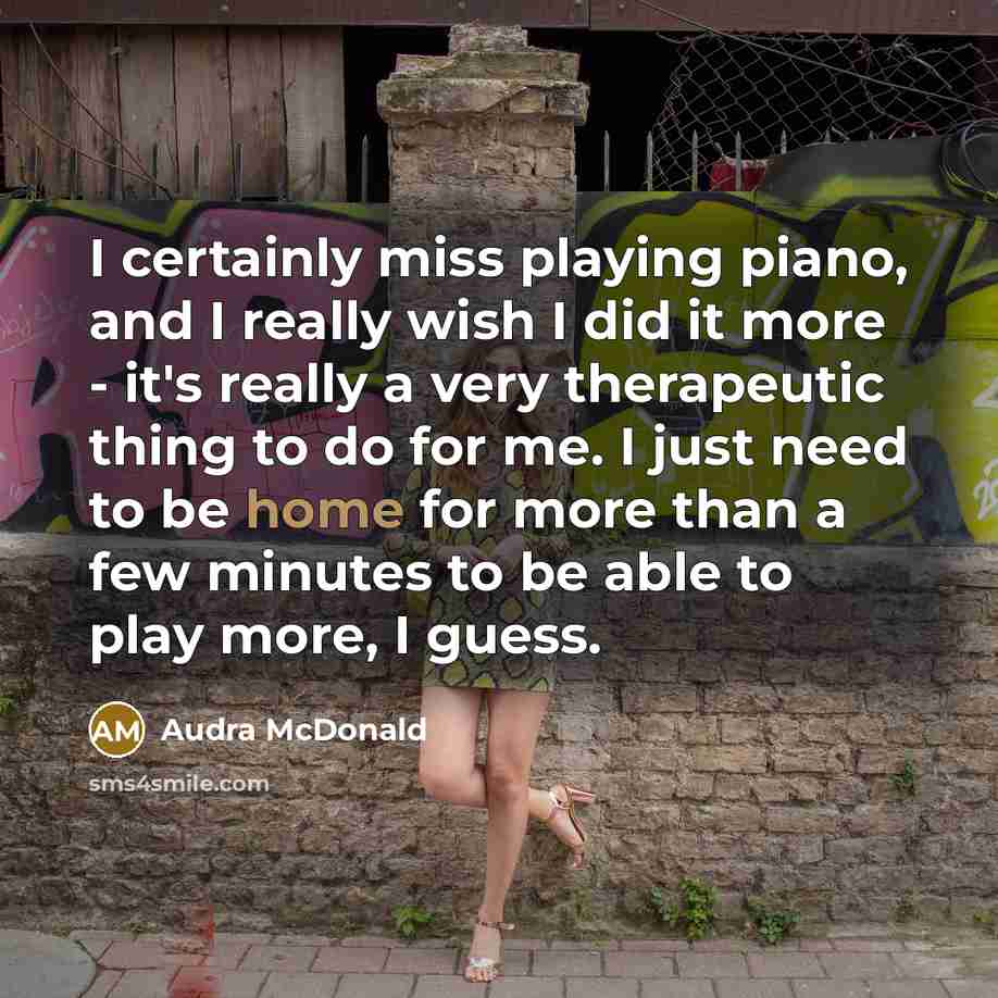 “I certainly miss playing piano, and I really wish I did it more - it's really a very therapeutic thing to do for me. I just need to be home for more than a few minutes to be able to play more, I guess.” quote by Audra McDonald