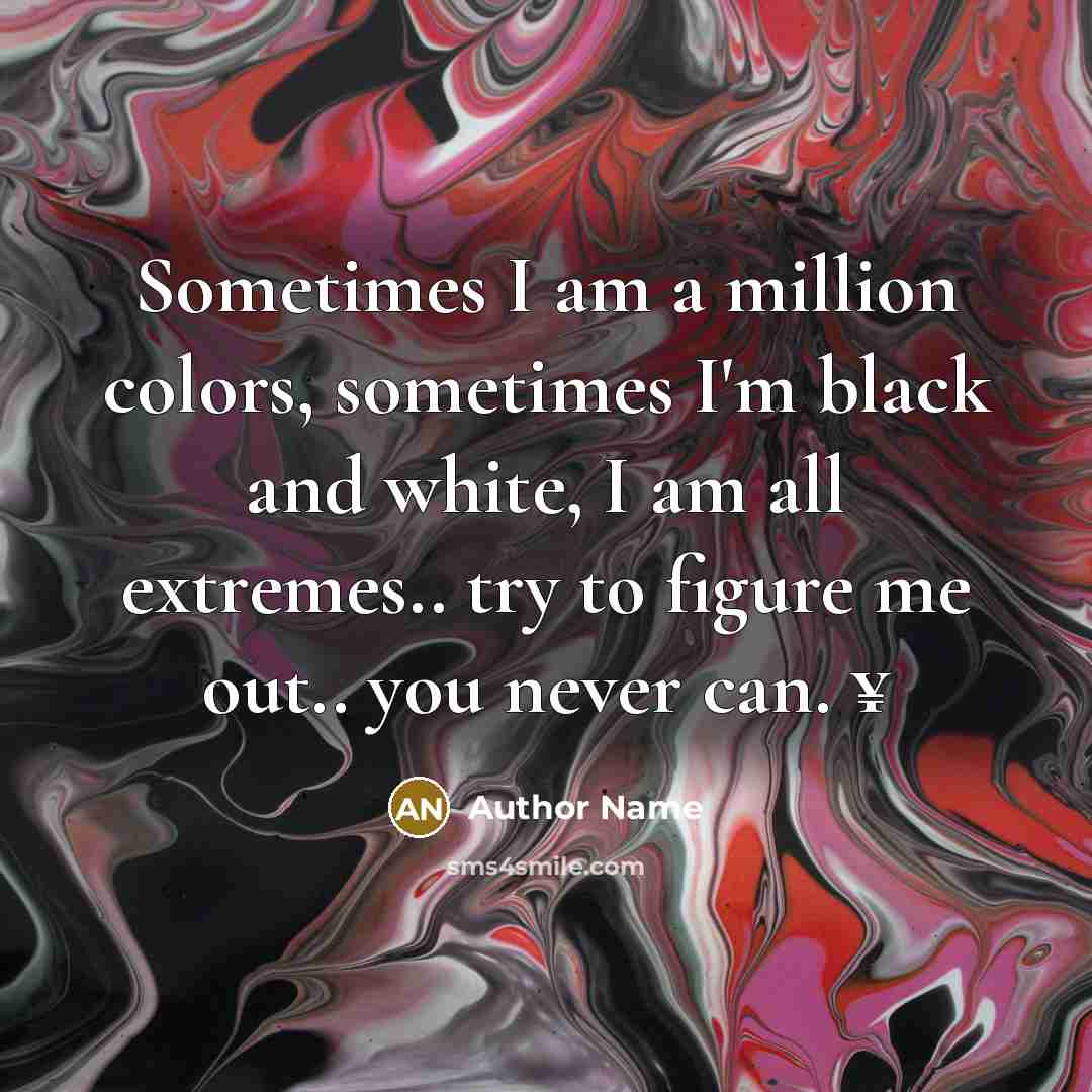 “Sometimes I am a million colors, sometimes I'm black and white, I am all extremes.. try to figure me out.. you never can. ¥” quote by Author Name