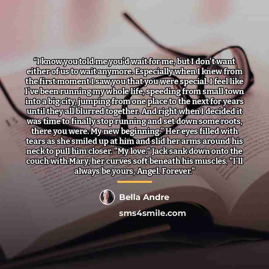 “I know you told me you'd wait for me, but I don't want either of us to wait anymore. Especially when I knew from the first moment I saw you that you were special. I feel like I've been running my whole life, speeding from small town into a big city, jumping from one place to the next for years…” quote by Bella Andre