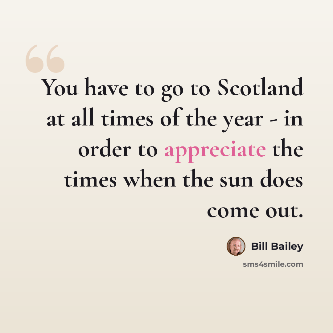 “You have to go to Scotland at all times of the year - in order to appreciate the times when the sun does come out.” quote by Bill Bailey