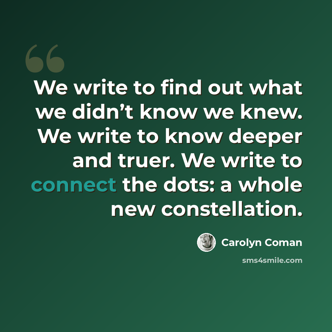 “We write to find out what we didn’t know we knew. We write to know deeper and truer. We write to connect the dots: a whole new constellation.” quote by Carolyn Coman