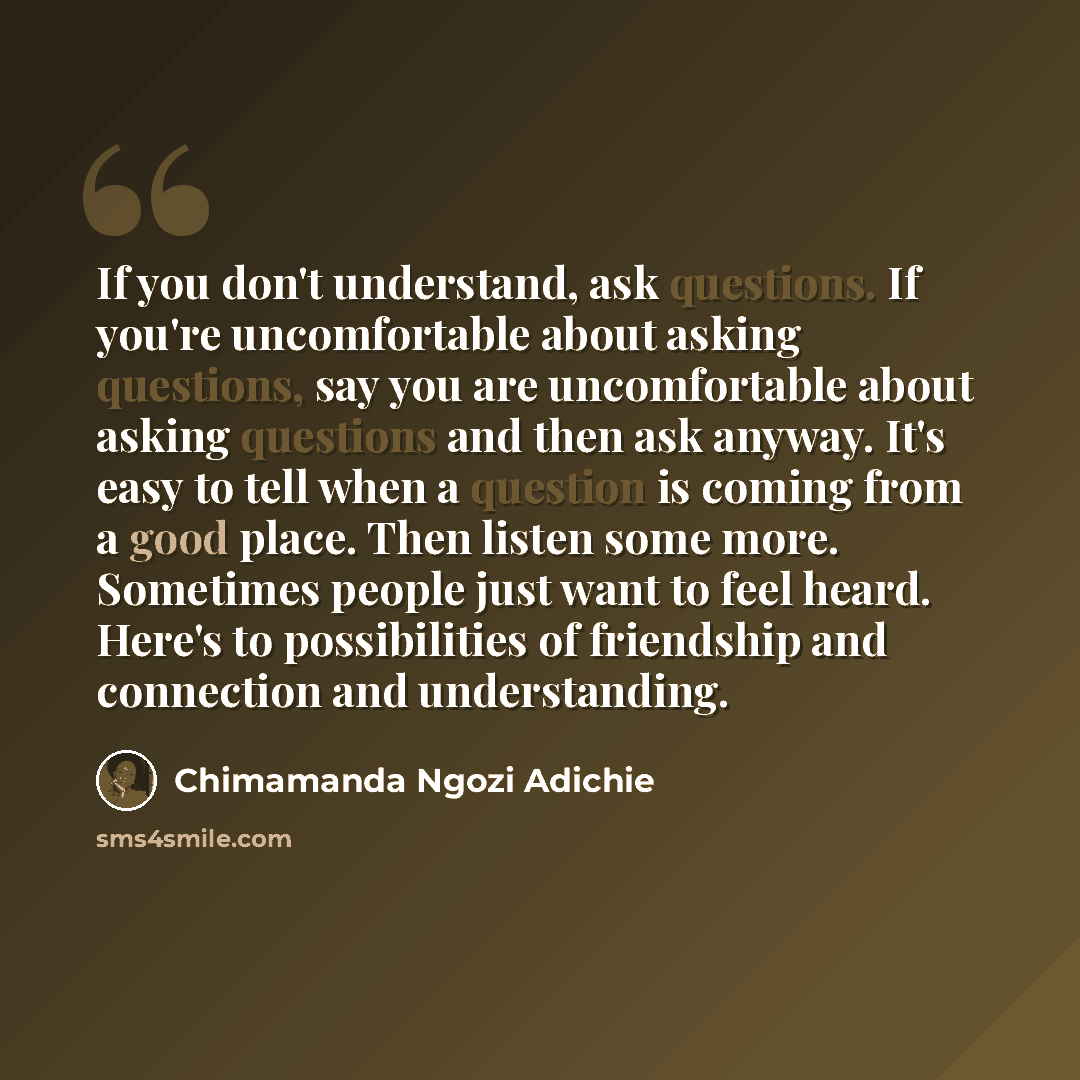 “If you don't understand, ask questions. If you're uncomfortable about asking questions, say you are uncomfortable about asking questions and then ask anyway. It's easy to tell when a question is coming from a good place. Then listen some more. Sometimes people just want to feel heard. Here's to…” quote by Chimamanda Ngozi Adichie