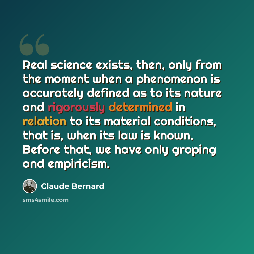 “Real science exists, then, only from the moment when a phenomenon is accurately defined as to its nature and rigorously determined in relation to its material conditions, that is, when its law is known. Before that, we have only groping and empiricism.” quote by Claude Bernard