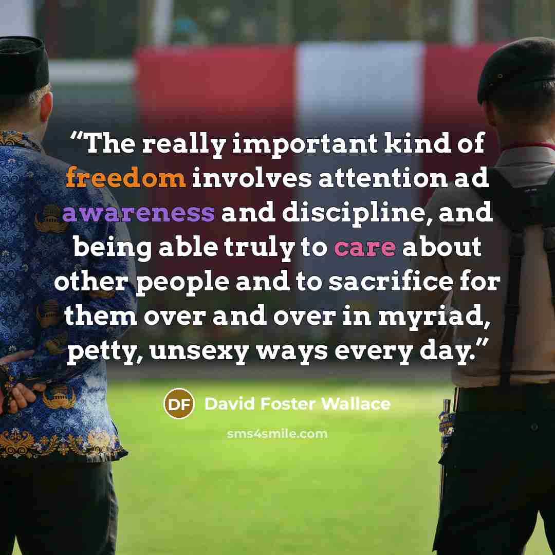 “The really important kind of freedom involves attention ad awareness and discipline, and being able truly to care about other people and to sacrifice for them over and over in myriad, petty, unsexy ways every day.” quote by David Foster Wallace