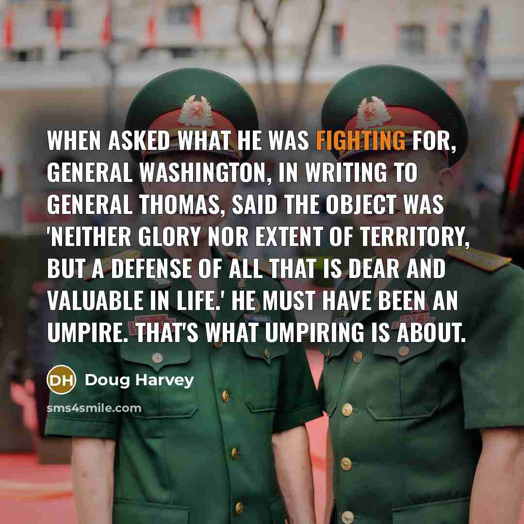 “When asked what he was fighting for, General Washington, in writing to General Thomas, said the object was 'neither glory nor extent of territory, but a defense of all that is dear and valuable in life.' He must have been an umpire. That's what umpiring is about.” quote by Doug Harvey