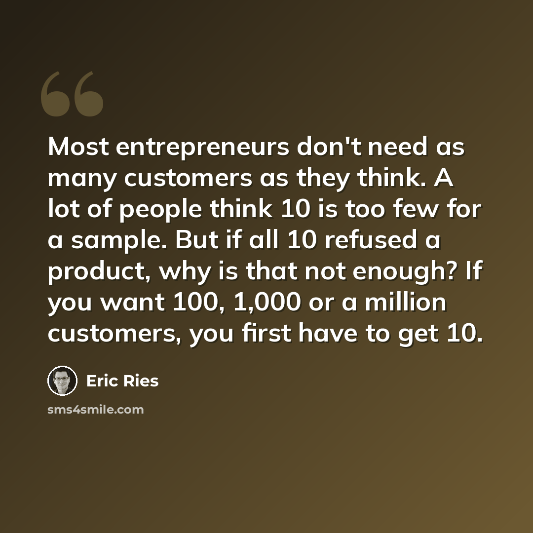 “Most entrepreneurs don't need as many customers as they think. A lot of people think 10 is too few for a sample. But if all 10 refused a product, why is that not enough? If you want 100, 1,000 or a million customers, you first have to get 10.” quote by Eric Ries