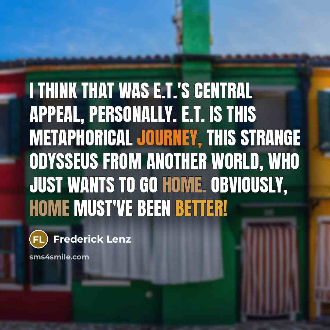 “I think that was E.T.'s central appeal, personally. E.T. is this metaphorical journey, this strange Odysseus from another world, who just wants to go home. Obviously, home must've been better!” quote by Frederick Lenz