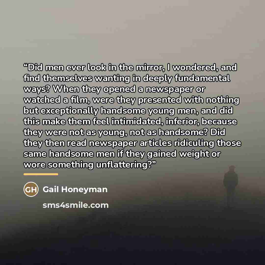 “Did men ever look in the mirror, I wondered, and find themselves wanting in deeply fundamental ways? When they opened a newspaper or watched a film, were they presented with nothing but exceptionally handsome young men, and did this make them feel intimidated, inferior, because they were not as…” quote by Gail Honeyman