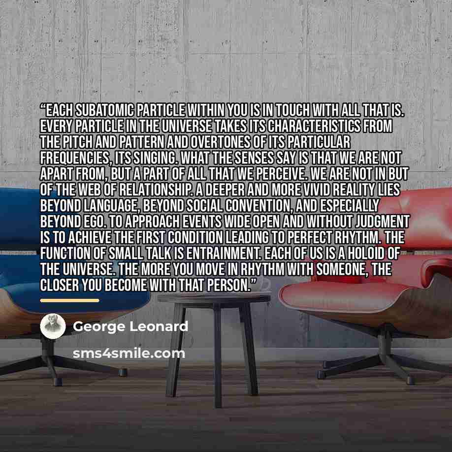 “Each subatomic particle within you is in touch with all that is. Every particle in the universe takes its characteristics from the pitch and pattern and overtones of its particular frequencies, its singing. What the senses say is that we are not apart from, but a part of all that we perceive. We…” quote by George Leonard